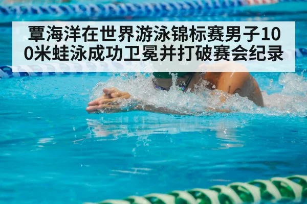 覃海洋在世界游泳锦标赛男子100米蛙泳成功卫冕并打破赛会纪录