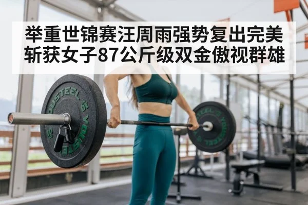 举重世锦赛汪周雨强势复出完美斩获女子87公斤级双金傲视群雄