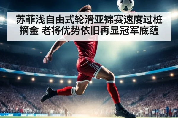 苏菲浅自由式轮滑亚锦赛速度过桩摘金 老将优势依旧再显冠军底蕴